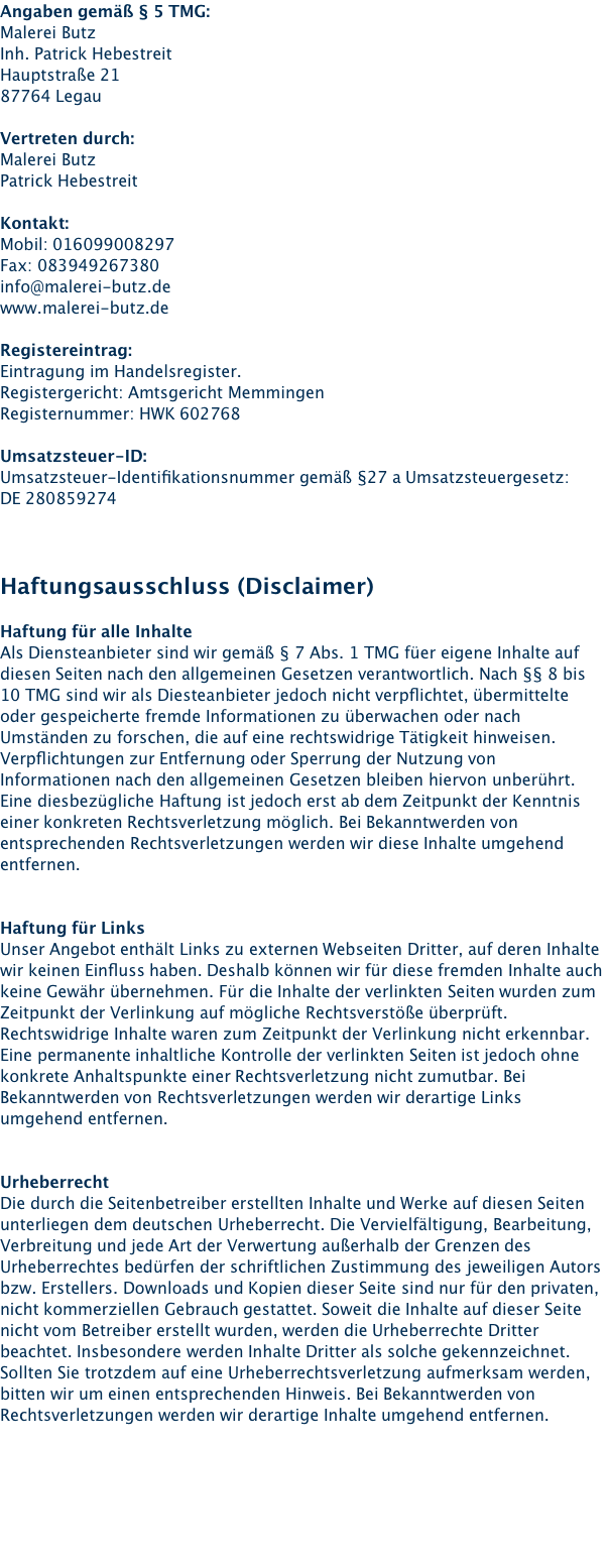 Angaben gemäß § 5 TMG: Malerei Butz Inh. Patrick Hebestreit Hauptstraße 21 87764 Legau  Vertreten durch: Malerei Butz Patrick Hebestreit  Kontakt: Mobil: 016099008297 Fax: 083949267380 info@malerei-butz.de www.malerei-butz.de  Registereintrag: Eintragung im Handelsregister. Registergericht: Amtsgericht Memmingen Registernummer: HWK 602768  Umsatzsteuer-ID: Umsatzsteuer-Identifikationsnummer gemäß §27 a Umsatzsteuergesetz: DE 280859274    Haftungsausschluss (Disclaimer)  Haftung für alle Inhalte Als Diensteanbieter sind wir gemäß § 7 Abs. 1 TMG füer eigene Inhalte auf diesen Seiten nach den allgemeinen Gesetzen verantwortlich. Nach §§ 8 bis 10 TMG sind wir als Diesteanbieter jedoch nicht verpflichtet, übermittelte oder gespeicherte fremde Informationen zu überwachen oder nach Umständen zu forschen, die auf eine rechtswidrige Tätigkeit hinweisen. Verpflichtungen zur Entfernung oder Sperrung der Nutzung von Informationen nach den allgemeinen Gesetzen bleiben hiervon unberührt. Eine diesbezügliche Haftung ist jedoch erst ab dem Zeitpunkt der Kenntnis einer konkreten Rechtsverletzung möglich. Bei Bekanntwerden von entsprechenden Rechtsverletzungen werden wir diese Inhalte umgehend entfernen.   Haftung für Links Unser Angebot enthält Links zu externen Webseiten Dritter, auf deren Inhalte wir keinen Einfluss haben. Deshalb können wir für diese fremden Inhalte auch keine Gewähr übernehmen. Für die Inhalte der verlinkten Seiten wurden zum Zeitpunkt der Verlinkung auf mögliche Rechtsverstöße überprüft. Rechtswidrige Inhalte waren zum Zeitpunkt der Verlinkung nicht erkennbar. Eine permanente inhaltliche Kontrolle der verlinkten Seiten ist jedoch ohne konkrete Anhaltspunkte einer Rechtsverletzung nicht zumutbar. Bei Bekanntwerden von Rechtsverletzungen werden wir derartige Links umgehend entfernen.   Urheberrecht Die durch die Seitenbetreiber erstellten Inhalte und Werke auf diesen Seiten unterliegen dem deutschen Urheberrecht. Die Vervielfältigung, Bearbeitung, Verbreitung und jede Art der Verwertung außerhalb der Grenzen des Urheberrechtes bedürfen der schriftlichen Zustimmung des jeweiligen Autors bzw. Erstellers. Downloads und Kopien dieser Seite sind nur für den privaten, nicht kommerziellen Gebrauch gestattet. Soweit die Inhalte auf dieser Seite nicht vom Betreiber erstellt wurden, werden die Urheberrechte Dritter beachtet. Insbesondere werden Inhalte Dritter als solche gekennzeichnet. Sollten Sie trotzdem auf eine Urheberrechtsverletzung aufmerksam werden, bitten wir um einen entsprechenden Hinweis. Bei Bekanntwerden von Rechtsverletzungen werden wir derartige Inhalte umgehend entfernen.